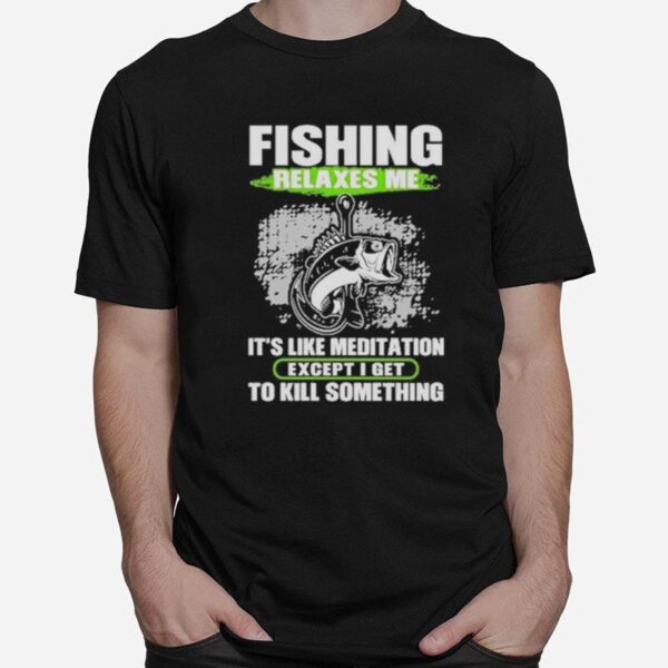 Fishing Relaxes Me Its Like Meditation Excep I Get To Kill Something T-Shirt