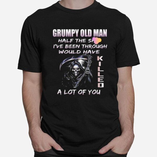 Grumpy Old Man Half The Shit Ive Been Through Would Have Kijjed A Lot Of You T-Shirt