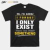 Oh Im Sorry I Forgot I Only Exist When You Need Something T-Shirt