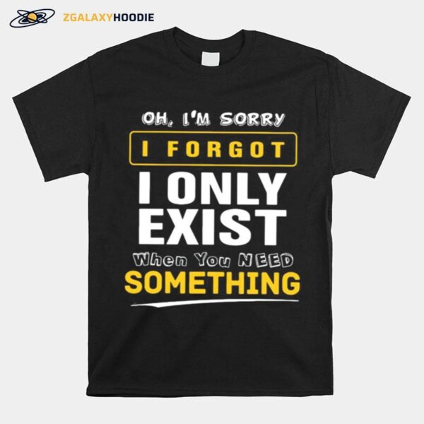 Oh Im Sorry I Forgot I Only Exist When You Need Something T-Shirt