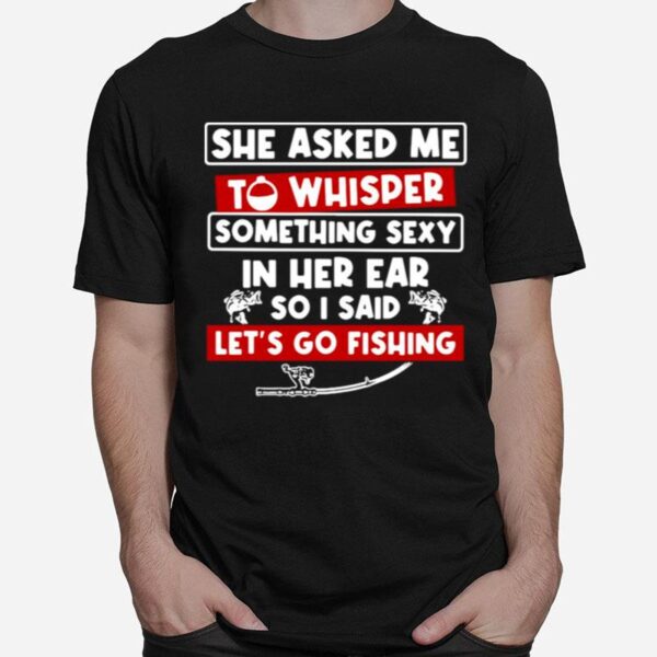 She Asked Me To Whisper Something Sexy In Her Ear So I Said Lets Go Fishing T-Shirt