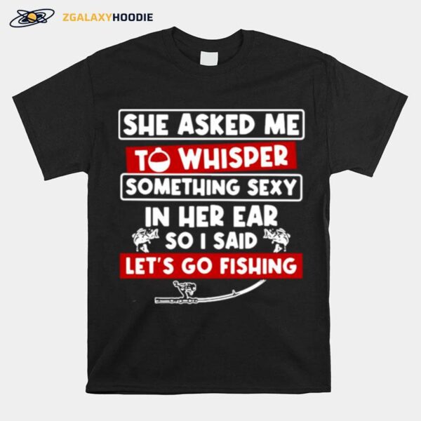 She Asked Me To Whisper Something Sexy In Her Ear So I Said Lets Go Fishing T-Shirt