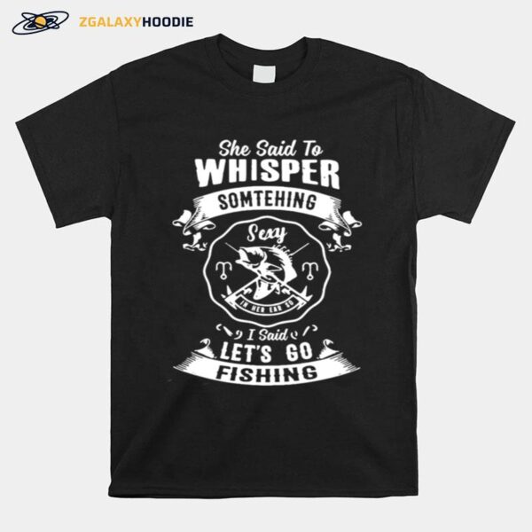 She Said To Whisper Something Sexy In Her Ear So I Said Lets Go Fishing T-Shirt