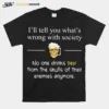 Ill Tell You Whats Wrong With Society No One Drinks Beer From The Skulls Of Their Enemies Anymore Unisex T-Shirt