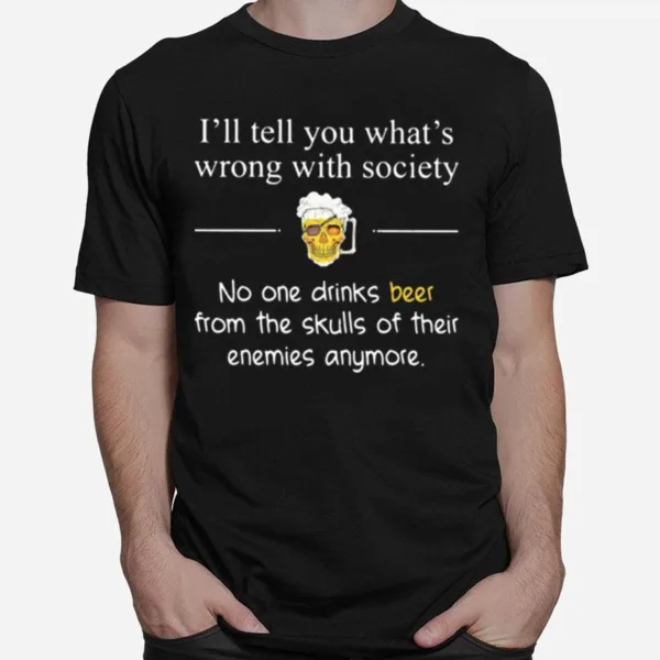 Ill Tell You Whats Wrong With Society No One Drinks Beer From The Skulls Of Their Enemies Anymore Unisex T-Shirt